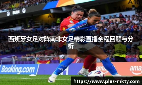西班牙女足对阵南非女足精彩直播全程回顾与分析