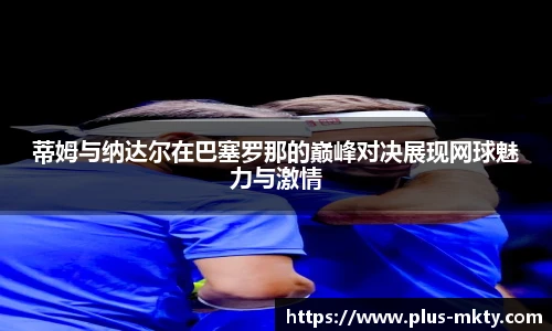 蒂姆与纳达尔在巴塞罗那的巅峰对决展现网球魅力与激情